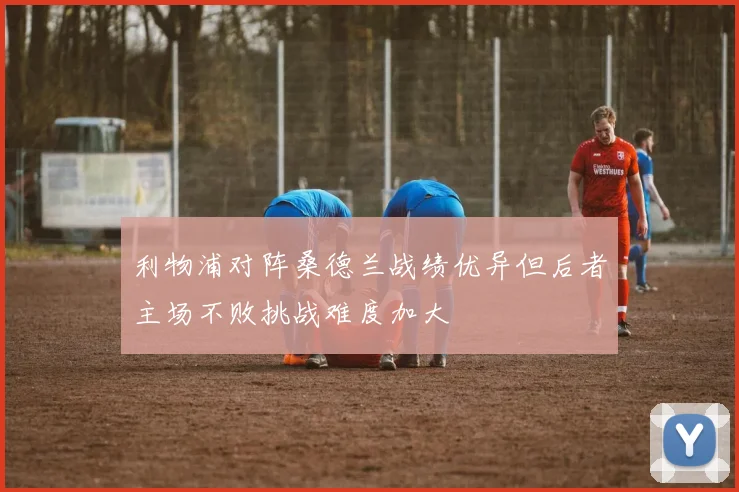 利物浦对阵桑德兰战绩优异但后者主场不败挑战难度加大